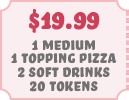 $19.99 1 Medium 1 Topping Pizza 2 Soft Drinks 20 Tokens