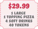 $29.99 1 Large 1 Topping Pizza 4 Soft Drinks 40 Tokens