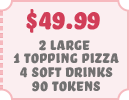 $49.99 2 Large 1 Topping Pizzas 4 Soft Drinks 90 Tokens